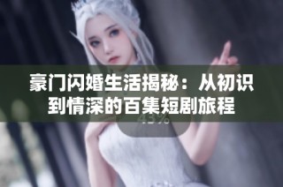 豪门闪婚生活揭秘：从初识到情深的百集短剧旅程