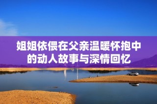 姐姐依偎在父亲温暖怀抱中的动人故事与深情回忆