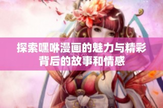 探索嘿咻漫画的魅力与精彩背后的故事和情感