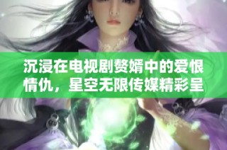 沉浸在电视剧赘婿中的爱恨情仇，星空无限传媒精彩呈现