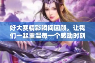 好大赛精彩瞬间回顾，让我们一起重温每一个感动时刻