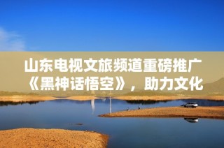 山东电视文旅频道重磅推广《黑神话悟空》，助力文化产业新高峰