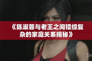 《陈淑蓉与老王之间错综复杂的家庭关系揭秘》