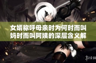 女婿称呼母亲时为何时而叫妈时而叫阿姨的深层含义解析