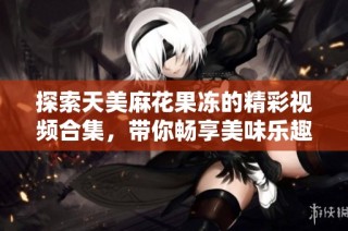 探索天美麻花果冻的精彩视频合集，带你畅享美味乐趣