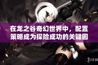 在龙之谷奇幻世界中，配置策略成为探险成功的关键因素