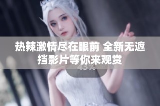 热辣激情尽在眼前 全新无遮挡影片等你来观赏