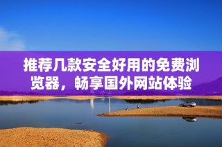 推荐几款安全好用的免费浏览器，畅享国外网站体验