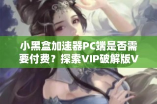 小黑盒加速器PC端是否需要付费？探索VIP破解版V10105的真相！