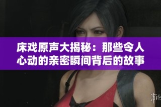 床戏原声大揭秘：那些令人心动的亲密瞬间背后的故事