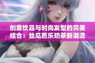 创意饮品与时尚发型的完美结合：丝瓜芭乐奶茶新潮流