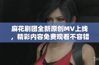 麻花剧团全新原创MV上线，精彩内容免费观看不容错过