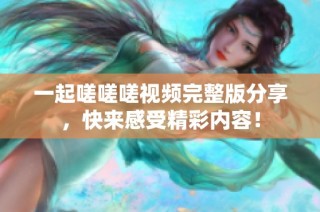 一起嗟嗟嗟视频完整版分享，快来感受精彩内容！