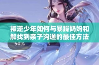叛逆少年如何与暴躁妈妈和解找到亲子沟通的最佳方法