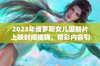 2023年俄罗斯女儿国新片上映时间揭晓，精彩内容引期待