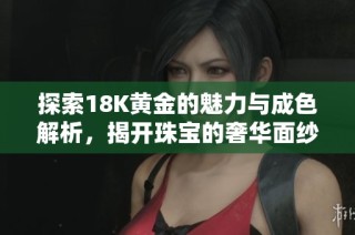探索18K黄金的魅力与成色解析，揭开珠宝的奢华面纱