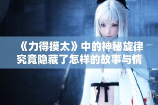 《力得摸太》中的神秘旋律究竟隐藏了怎样的故事与情感？