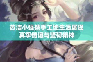 苏洁小强携手工地生活展现真挚情谊与坚韧精神