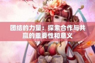团结的力量：探索合作与共赢的重要性和意义