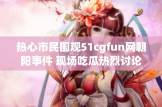 热心市民围观51cgfun网朝阳事件 现场吃瓜热烈讨论