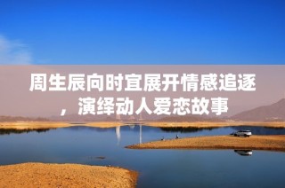 周生辰向时宜展开情感追逐，演绎动人爱恋故事