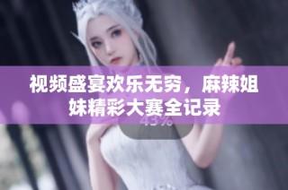 视频盛宴欢乐无穷，麻辣姐妹精彩大赛全记录