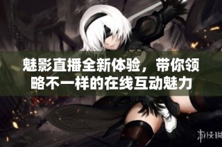 魅影直播全新体验，带你领略不一样的在线互动魅力