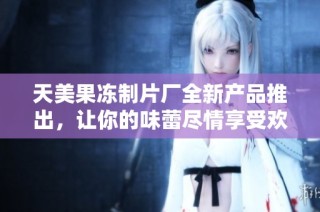 天美果冻制片厂全新产品推出，让你的味蕾尽情享受欢乐时光