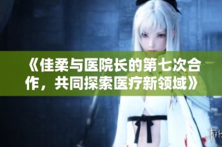 《佳柔与医院长的第七次合作，共同探索医疗新领域》