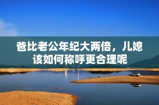 爸比老公年纪大两倍，儿媳该如何称呼更合理呢