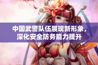 中国武警队伍展现新形象，深化安全防务能力提升
