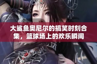 大鲨鱼奥尼尔的搞笑时刻合集，篮球场上的欢乐瞬间