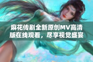麻花传剧全新原创MV高清版在线观看，尽享视觉盛宴