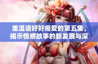 重温请好好疼爱的第五集，揭示情感故事的新发展与深意