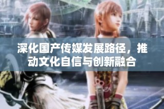 深化国产传媒发展路径，推动文化自信与创新融合