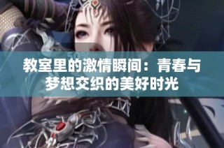 教室里的激情瞬间：青春与梦想交织的美好时光