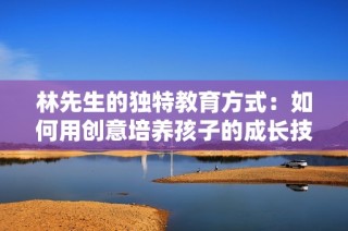 林先生的独特教育方式：如何用创意培养孩子的成长技巧