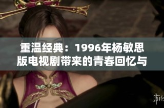 重温经典：1996年杨敏思版电视剧带来的青春回忆与情感共鸣