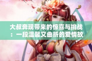 大叔奔现带来的惊喜与挑战：一段温馨又曲折的爱情故事