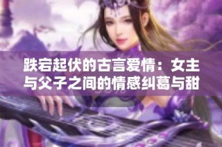 跌宕起伏的古言爱情：女主与父子之间的情感纠葛与甜蜜相遇