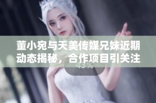董小宛与天美传媒兄妹近期动态揭秘，合作项目引关注