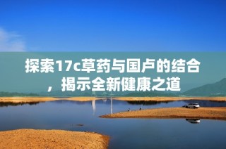 探索17c草药与国卢的结合，揭示全新健康之道