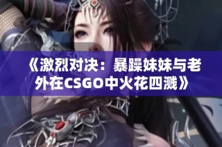 《激烈对决：暴躁妹妹与老外在CSGO中火花四溅》