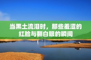 当黑土流泪时，那些羞涩的红脸与翻白眼的瞬间