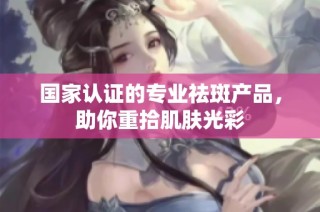 国家认证的专业祛斑产品，助你重拾肌肤光彩