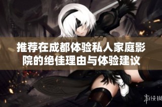 推荐在成都体验私人家庭影院的绝佳理由与体验建议