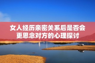 女人经历亲密关系后是否会更思念对方的心理探讨