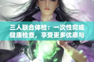 三人联合体检：一次性完成健康检查，享受更多优惠与便利