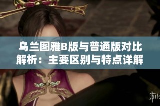 乌兰图雅B版与普通版对比解析：主要区别与特点详解
