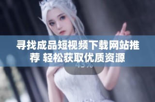 寻找成品短视频下载网站推荐 轻松获取优质资源